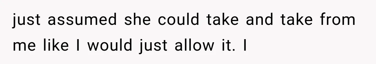 just assumed she could take and take from me like I would just allow it. I