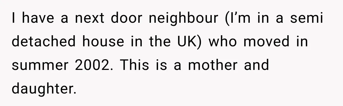 I have a next door neighbour (I’m in a semi detached house in the UK) who moved in summer 2002. This is a mother and daughter.