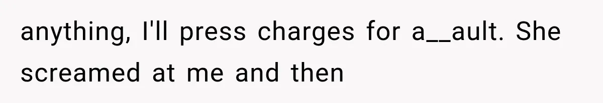 anything, I'll press charges for a__ault. She screamed at me and then