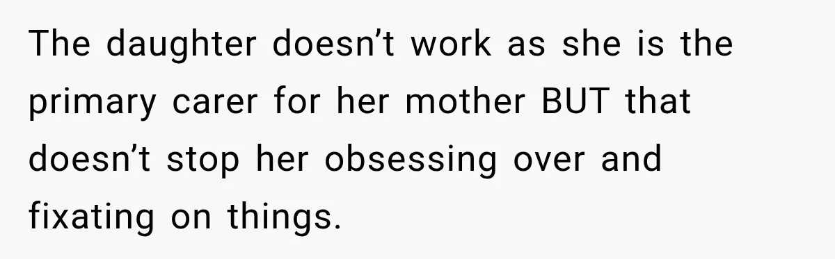The daughter doesn’t work as she is the primary carer for her mother BUT that doesn’t stop her obsessing over and fixating on things.