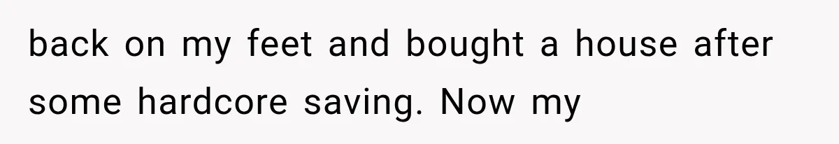 back on my feet and bought a house after some hardcore saving. Now my