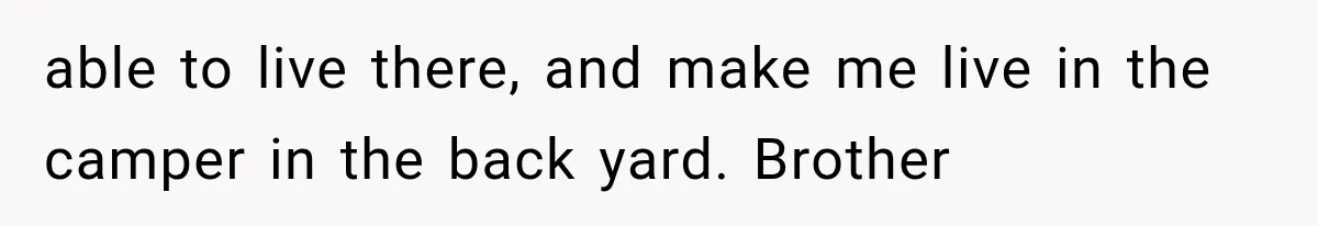 able to live there, and make me live in the camper in the back yard. Brother