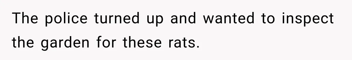 The police turned up and wanted to inspect the garden for these rats.