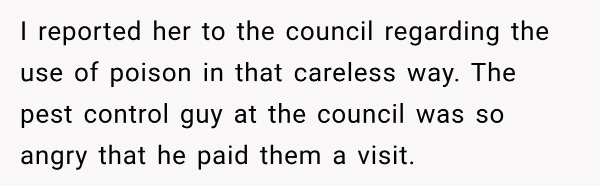 I reported her to the council regarding the use of poison in that careless way. The pest control guy at the council was so angry that he paid them a...
