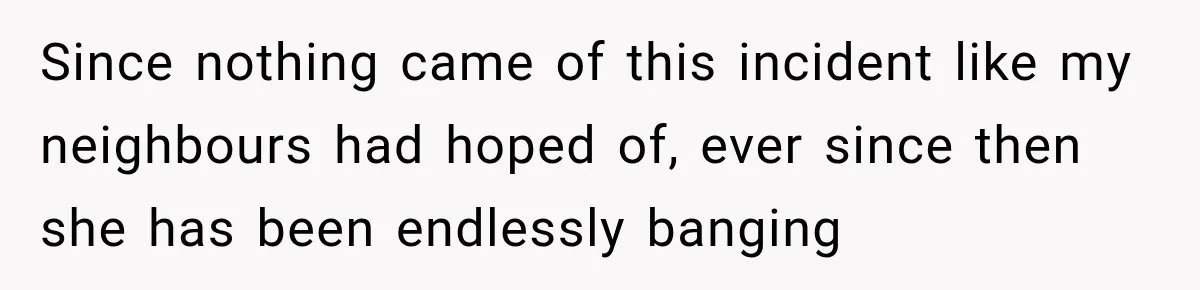 Since nothing came of this incident like my neighbours had hoped of, ever since then she has been endlessly banging