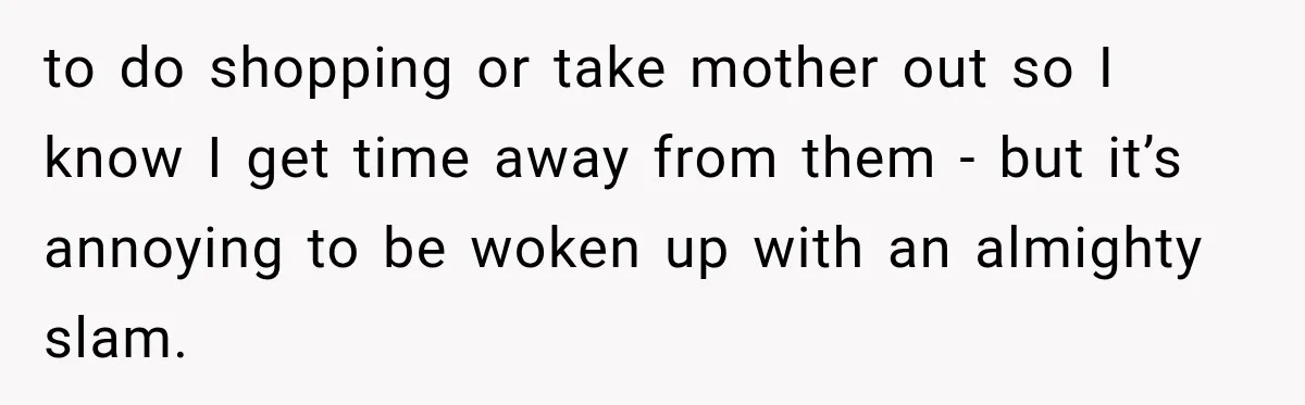 to do shopping or take mother out so I know I get time away from them - but it’s annoying to be woken up with an almighty slam.