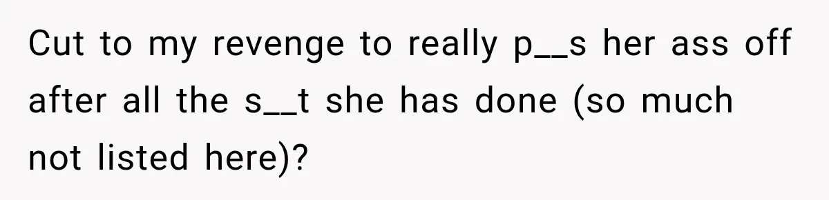 Cut to my revenge to really p__s her ass off after all the s__t she has done (so much not listed here)?