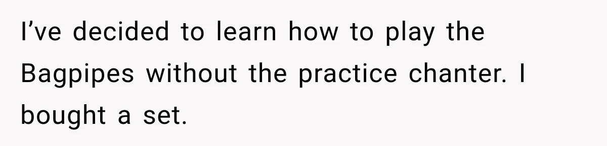 I’ve decided to learn how to play the Bagpipes without the practice chanter. I bought a set.