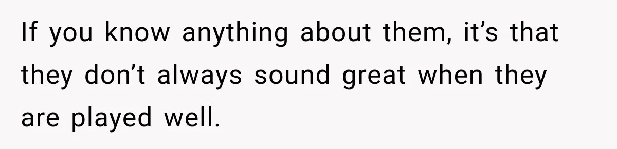 If you know anything about them, it’s that they don’t always sound great when they are played well.