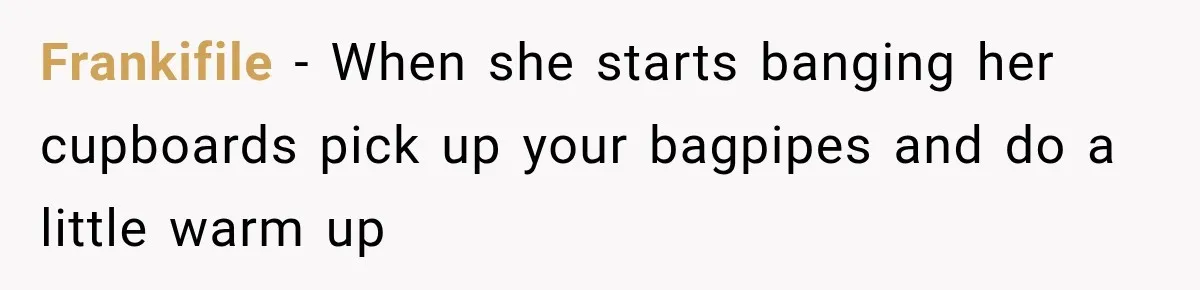 Frankifile − When she starts banging her cupboards pick up your bagpipes and do a little warm up