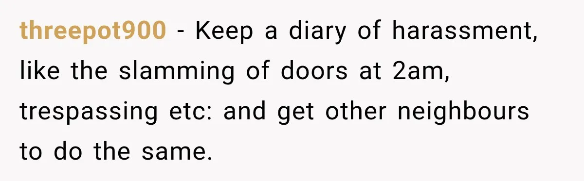threepot900 − Keep a diary of harassment, like the slamming of doors at 2am, trespassing etc: and get other neighbours to do the same.