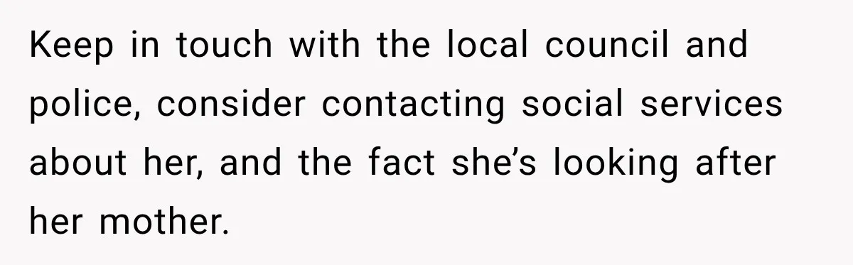 Keep in touch with the local council and police, consider contacting social services about her, and the fact she’s looking after her mother.