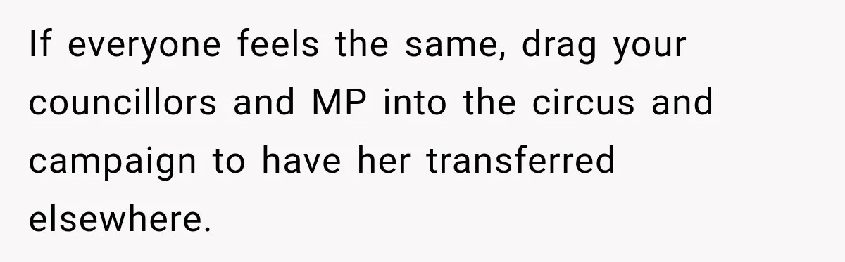 If everyone feels the same, drag your councillors and MP into the circus and campaign to have her transferred elsewhere.