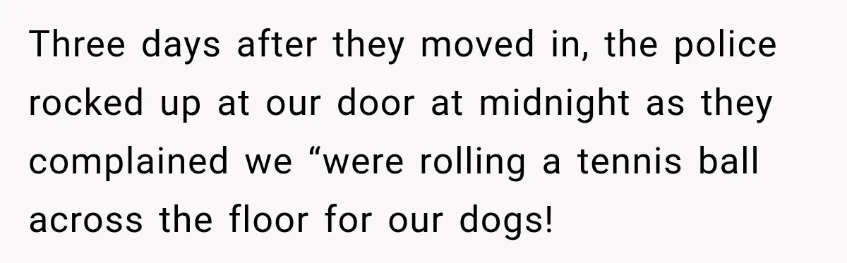 Three days after they moved in, the police rocked up at our door at midnight as they complained we “were rolling a tennis ball across the floor for our dogs!