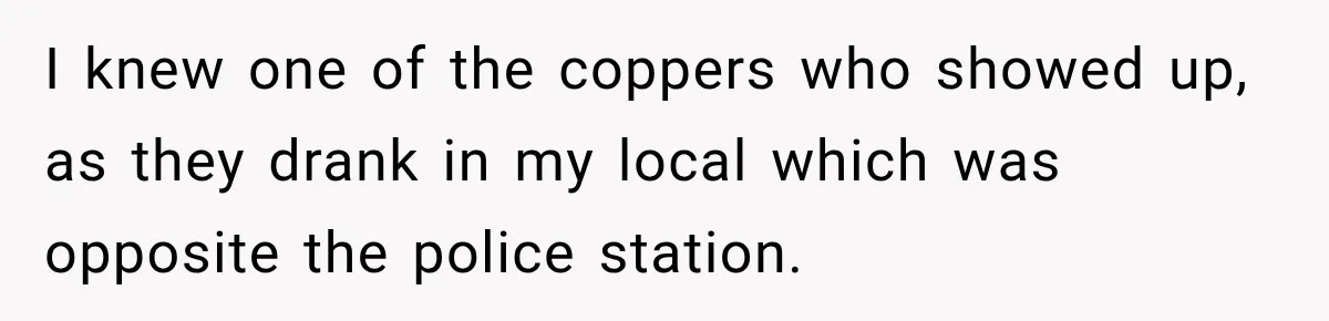 I knew one of the coppers who showed up, as they drank in my local which was opposite the police station.