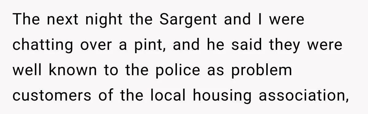 The next night the Sargent and I were chatting over a pint, and he said they were well known to the police as problem customers of the local housing association,