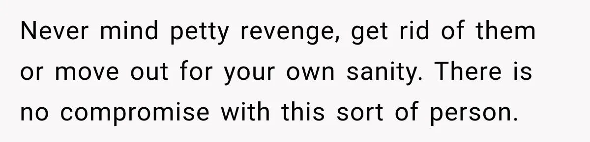 Never mind petty revenge, get rid of them or move out for your own sanity. There is no compromise with this sort of person.