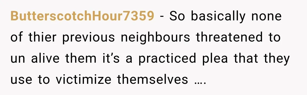 ButterscotchHour7359 − So basically none of thier previous neighbours threatened to un alive them it’s a practiced plea that they use to victimize themselves ….