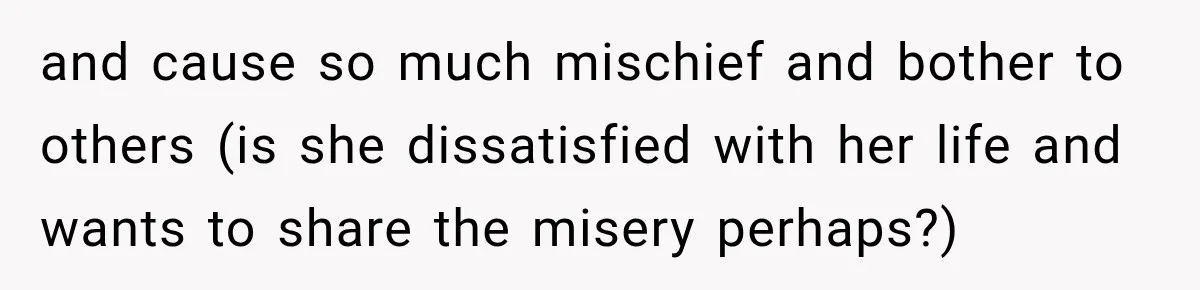 and cause so much mischief and bother to others (is she dissatisfied with her life and wants to share the misery perhaps?)