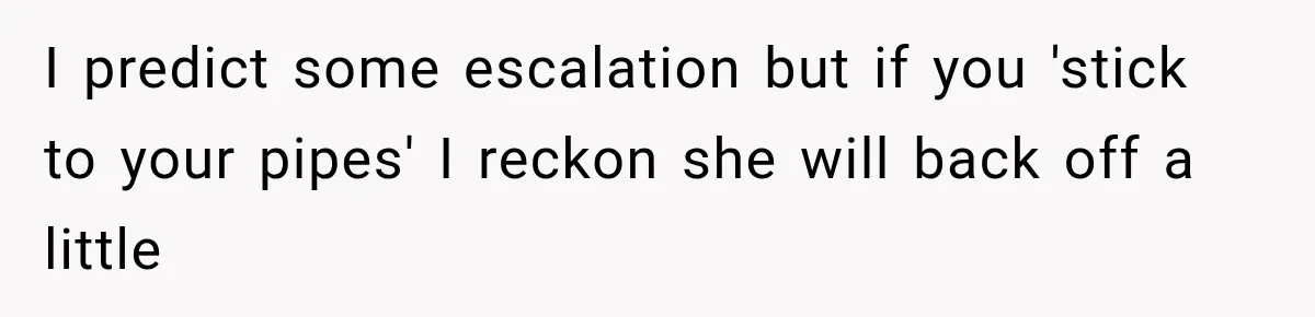 I predict some escalation but if you 'stick to your pipes' I reckon she will back off a little