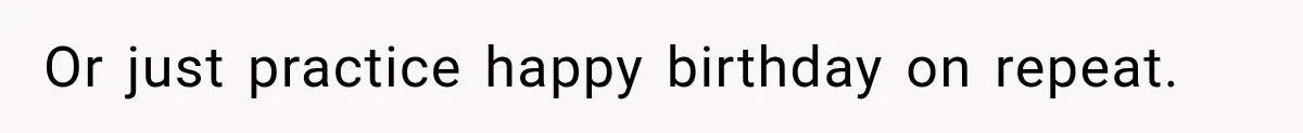 Or just practice happy birthday on repeat.