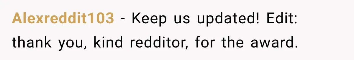 Alexreddit103 − Keep us updated! Edit: thank you, kind redditor, for the award.