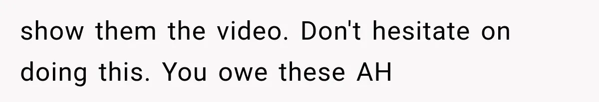 show them the video. Don't hesitate on doing this. You owe these AH