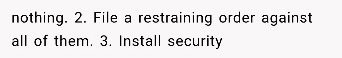 nothing. 2. File a restraining order against all of them. 3. Install security