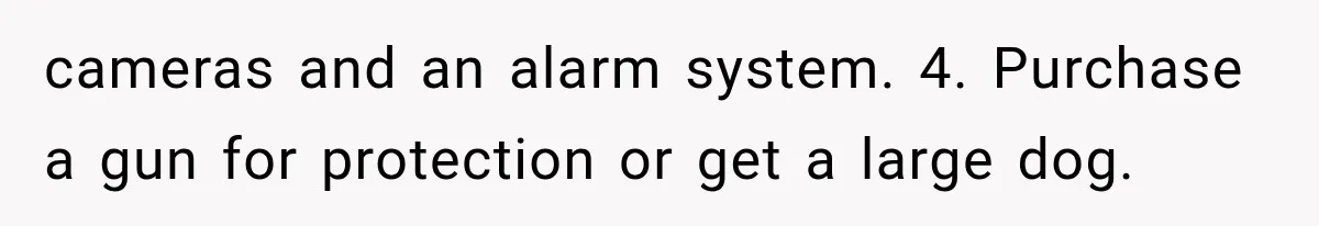 cameras and an alarm system. 4. Purchase a gun for protection or get a large dog.