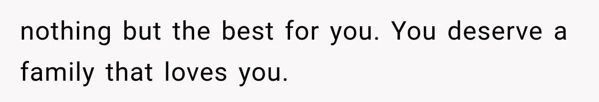 nothing but the best for you. You deserve a family that loves you.