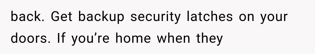 back. Get backup security latches on your doors. If you’re home when they