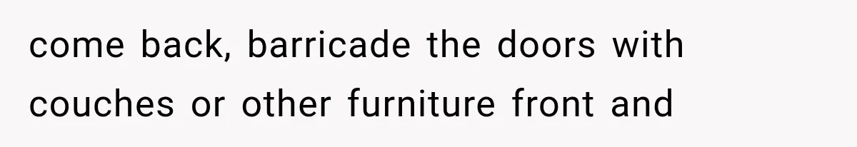 come back, barricade the doors with couches or other furniture front and
