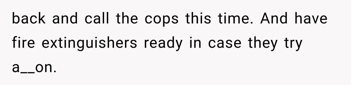 back and call the cops this time. And have fire extinguishers ready in case they try a__on.
