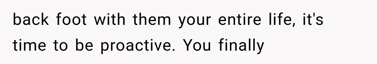 back foot with them your entire life, it's time to be proactive. You finally