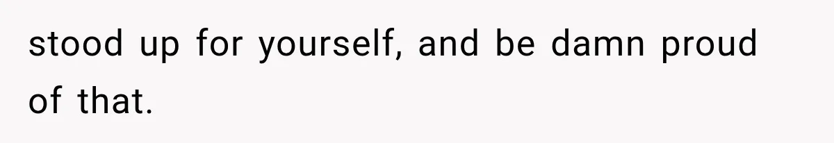 stood up for yourself, and be damn proud of that.