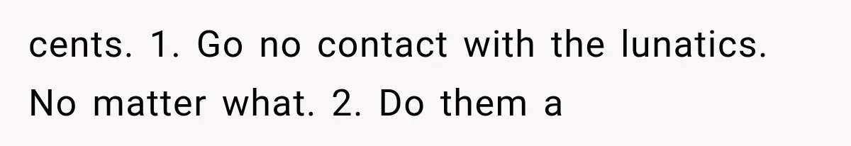cents. 1. Go no contact with the lunatics. No matter what. 2. Do them a