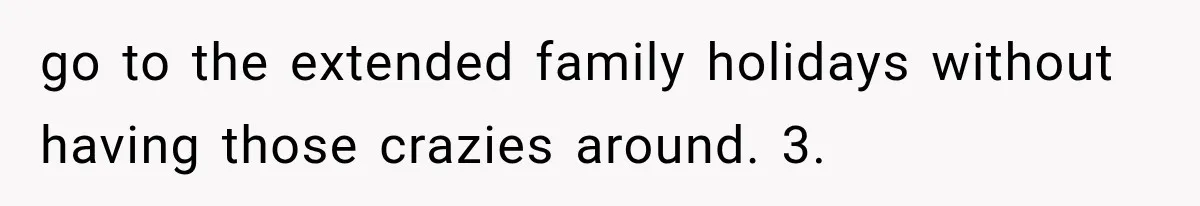 go to the extended family holidays without having those crazies around. 3.