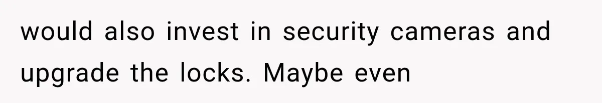 would also invest in security cameras and upgrade the locks. Maybe even