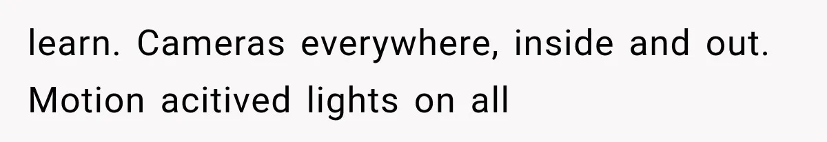 learn. Cameras everywhere, inside and out. Motion acitived lights on all