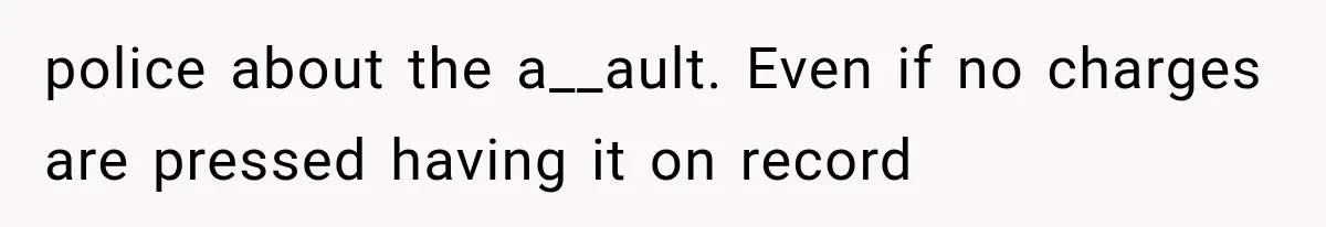 police about the a__ault. Even if no charges are pressed having it on record