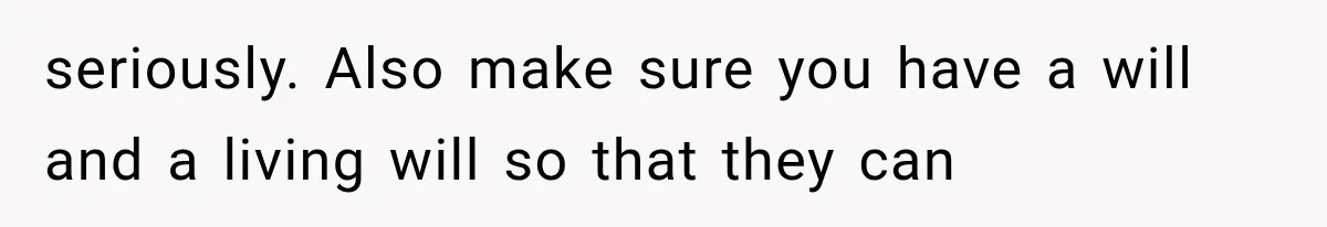seriously. Also make sure you have a will and a living will so that they can