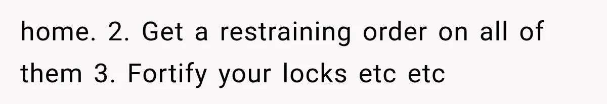 home. 2. Get a restraining order on all of them 3. Fortify your locks etc etc