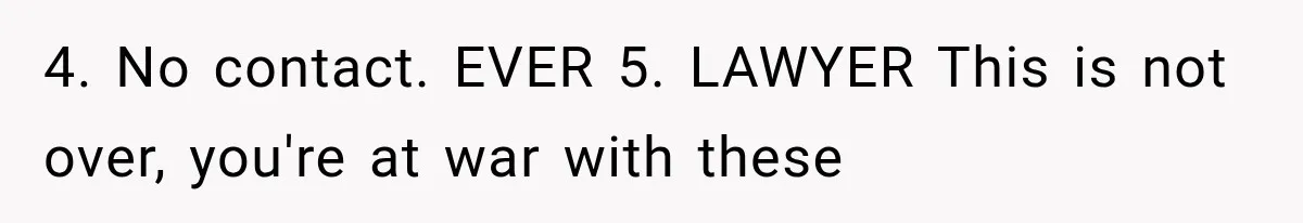 4. No contact. EVER 5. LAWYER This is not over, you're at war with these