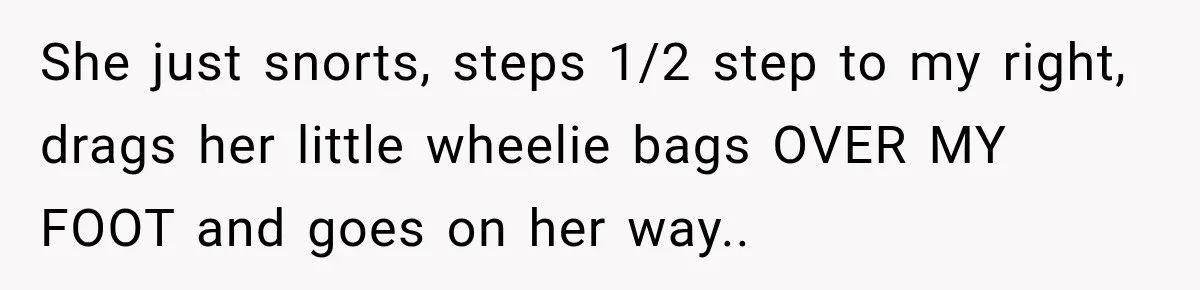 Woman Walks Straight Into A Man At Penn Station, Then Acts Like He’s The Problem She just snorts, steps 1/2 step to my right, drags her little wheelie bags OVER MY FOOT and goes on her way..