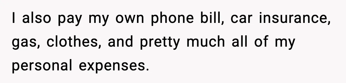 I also pay my own phone bill, car insurance, gas, clothes, and pretty much all of my personal expenses.