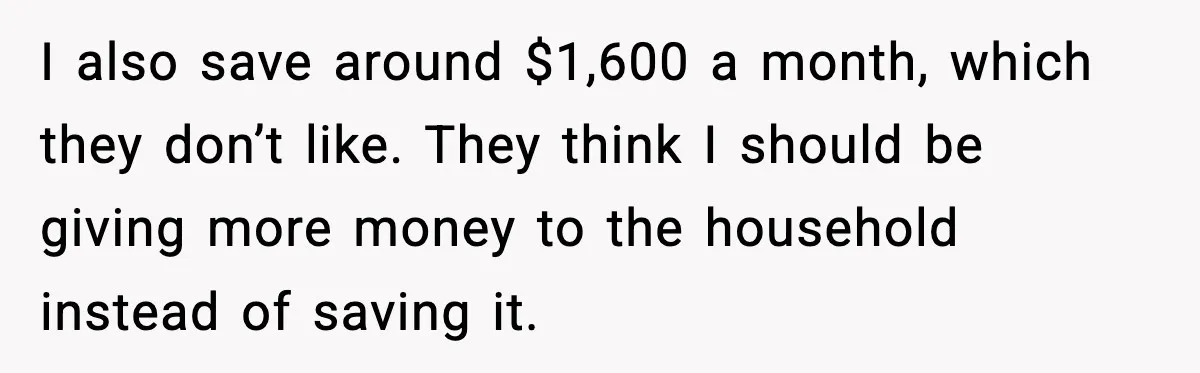 I also save around $1,600 a month, which they don’t like. They think I should be giving more money to the household instead of saving it.
