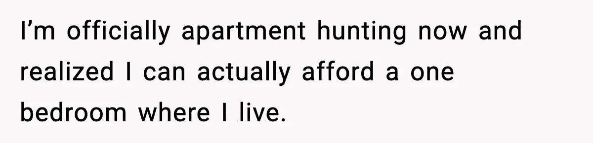 I’m officially apartment hunting now and realized I can actually afford a one bedroom where I live.