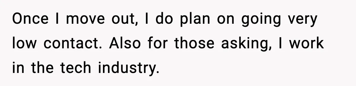 Once I move out, I do plan on going very low contact. Also for those asking, I work in the tech industry.