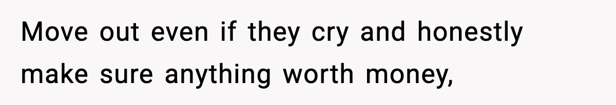 Move out even if they cry and honestly make sure anything worth money,