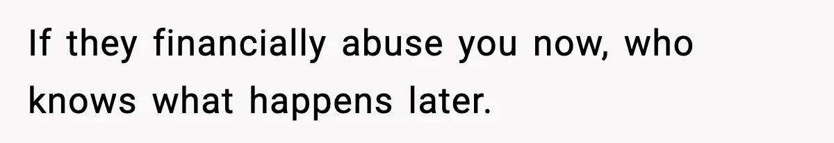 If they financially abuse you now, who knows what happens later.
